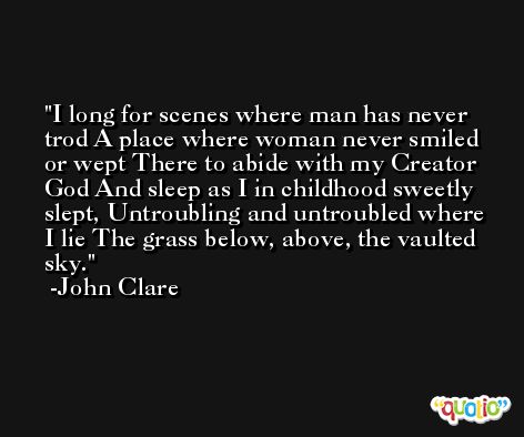 I long for scenes where man has never trod A place where woman never smiled or wept There to abide with my Creator God And sleep as I in childhood sweetly slept, Untroubling and untroubled where I lie The grass below, above, the vaulted sky. -John Clare