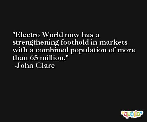 Electro World now has a strengthening foothold in markets with a combined population of more than 65 million. -John Clare