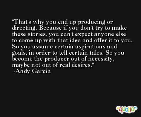 That's why you end up producing or directing. Because if you don't try to make these stories, you can't expect anyone else to come up with that idea and offer it to you. So you assume certain aspirations and goals, in order to tell certain tales. So you become the producer out of necessity, maybe not out of real desires. -Andy Garcia