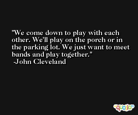 We come down to play with each other. We'll play on the porch or in the parking lot. We just want to meet bands and play together. -John Cleveland
