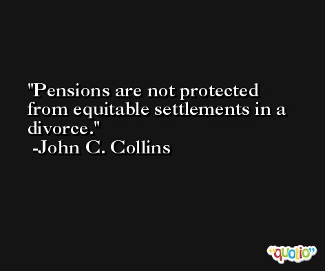 Pensions are not protected from equitable settlements in a divorce. -John C. Collins