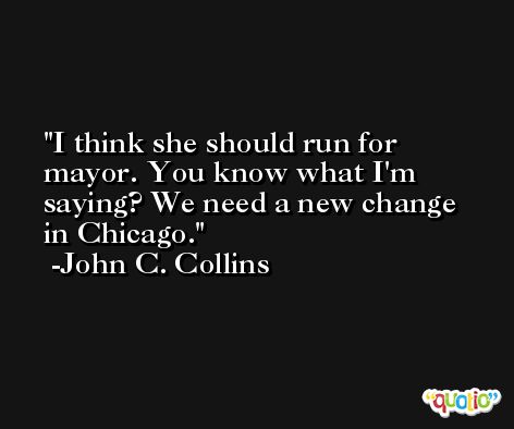 I think she should run for mayor. You know what I'm saying? We need a new change in Chicago. -John C. Collins
