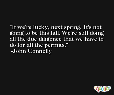 If we're lucky, next spring. It's not going to be this fall. We're still doing all the due diligence that we have to do for all the permits. -John Connelly