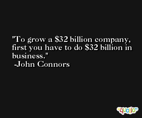 To grow a $32 billion company, first you have to do $32 billion in business. -John Connors