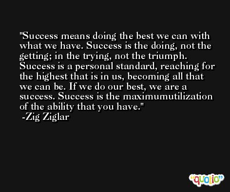 Success means doing the best we can with what we have. Success is the doing, not the getting; in the trying, not the triumph. Success is a personal standard, reaching for the highest that is in us, becoming all that we can be. If we do our best, we are a success. Success is the maximumutilization of the ability that you have. -Zig Ziglar