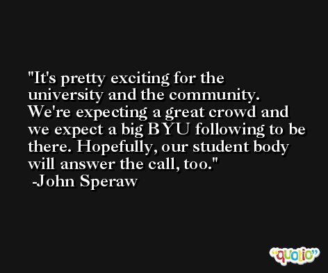 It's pretty exciting for the university and the community. We're expecting a great crowd and we expect a big BYU following to be there. Hopefully, our student body will answer the call, too. -John Speraw