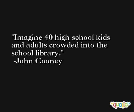 Imagine 40 high school kids and adults crowded into the school library. -John Cooney