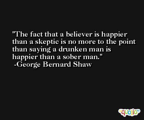 The fact that a believer is happier than a skeptic is no more to the point than saying a drunken man is happier than a sober man. -George Bernard Shaw