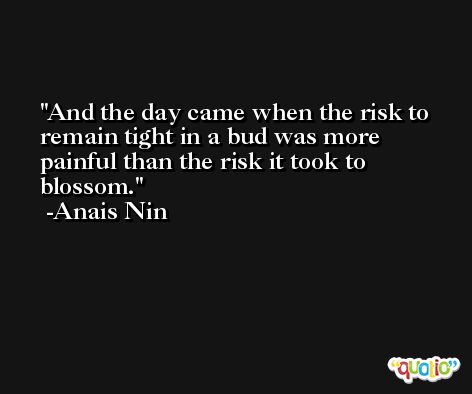 And the day came when the risk to remain tight in a bud was more painful than the risk it took to blossom. -Anais Nin