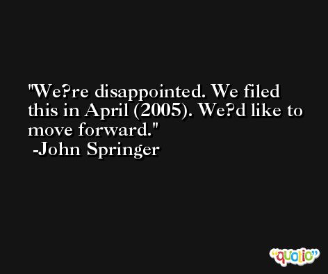 We?re disappointed. We filed this in April (2005). We?d like to move forward. -John Springer