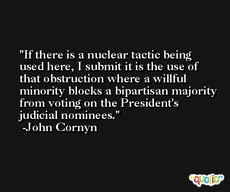 If there is a nuclear tactic being used here, I submit it is the use of that obstruction where a willful minority blocks a bipartisan majority from voting on the President's judicial nominees. -John Cornyn