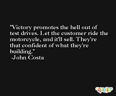 Victory promotes the hell out of test drives. Let the customer ride the motorcycle, and it'll sell. They're that confident of what they're building. -John Costa