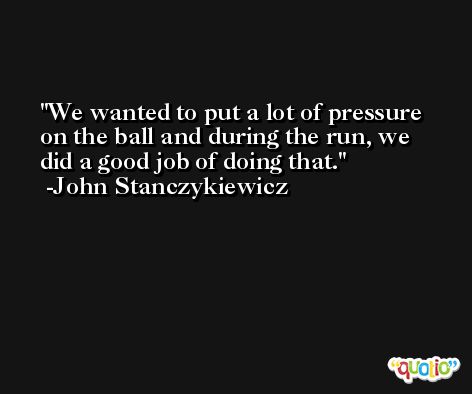 We wanted to put a lot of pressure on the ball and during the run, we did a good job of doing that. -John Stanczykiewicz