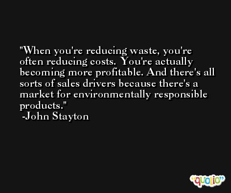 When you're reducing waste, you're often reducing costs. You're actually becoming more profitable. And there's all sorts of sales drivers because there's a market for environmentally responsible products. -John Stayton
