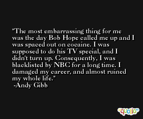 The most embarrassing thing for me was the day Bob Hope called me up and I was spaced out on cocaine. I was supposed to do his TV special, and I didn't turn up. Consequently, I was blacklisted by NBC for a long time. I damaged my career, and almost ruined my whole life. -Andy Gibb