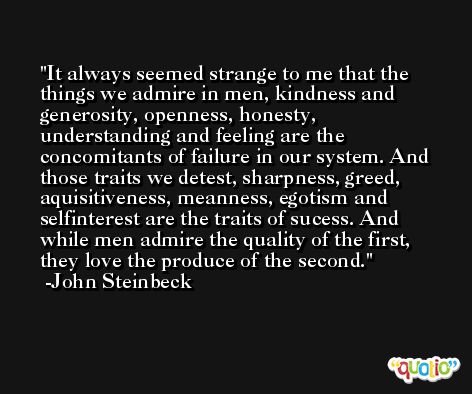 It always seemed strange to me that the things we admire in men, kindness and generosity, openness, honesty, understanding and feeling are the concomitants of failure in our system. And those traits we detest, sharpness, greed, aquisitiveness, meanness, egotism and selfinterest are the traits of sucess. And while men admire the quality of the first, they love the produce of the second. -John Steinbeck