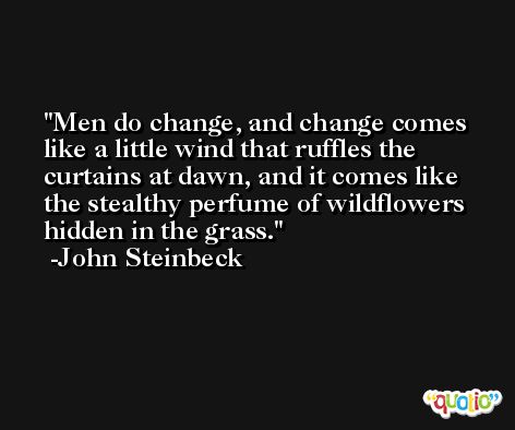 Men do change, and change comes like a little wind that ruffles the curtains at dawn, and it comes like the stealthy perfume of wildflowers hidden in the grass. -John Steinbeck
