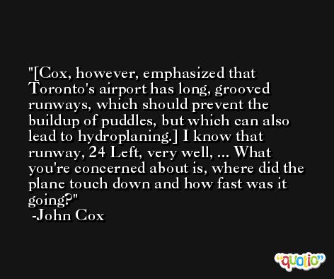 [Cox, however, emphasized that Toronto's airport has long, grooved runways, which should prevent the buildup of puddles, but which can also lead to hydroplaning.] I know that runway, 24 Left, very well, ... What you're concerned about is, where did the plane touch down and how fast was it going? -John Cox