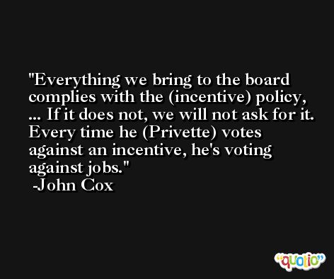 Everything we bring to the board complies with the (incentive) policy, ... If it does not, we will not ask for it. Every time he (Privette) votes against an incentive, he's voting against jobs. -John Cox