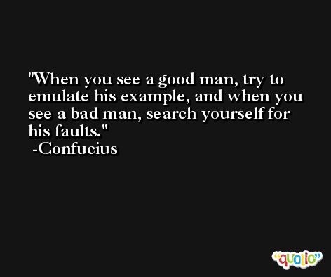 When you see a good man, try to emulate his example, and when you see a bad man, search yourself for his faults. -Confucius