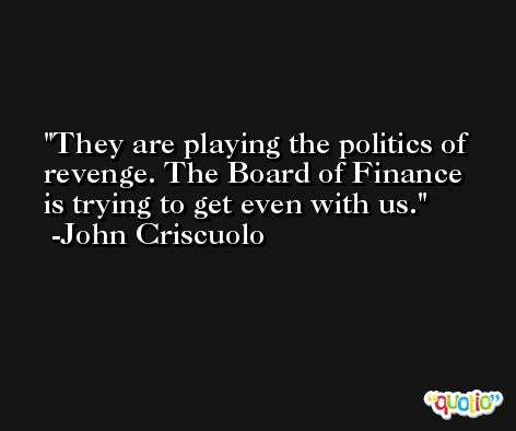 They are playing the politics of revenge. The Board of Finance is trying to get even with us. -John Criscuolo