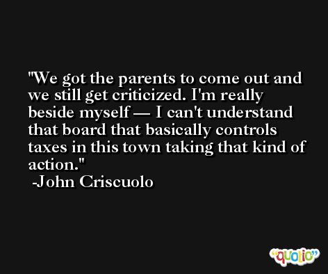 We got the parents to come out and we still get criticized. I'm really beside myself — I can't understand that board that basically controls taxes in this town taking that kind of action. -John Criscuolo
