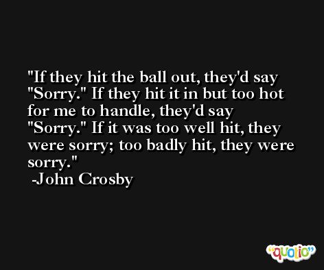 If they hit the ball out, they'd say 'Sorry.' If they hit it in but too hot for me to handle, they'd say 'Sorry.' If it was too well hit, they were sorry; too badly hit, they were sorry. -John Crosby
