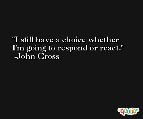 I still have a choice whether I'm going to respond or react. -John Cross