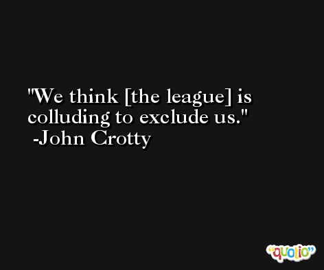 We think [the league] is colluding to exclude us. -John Crotty