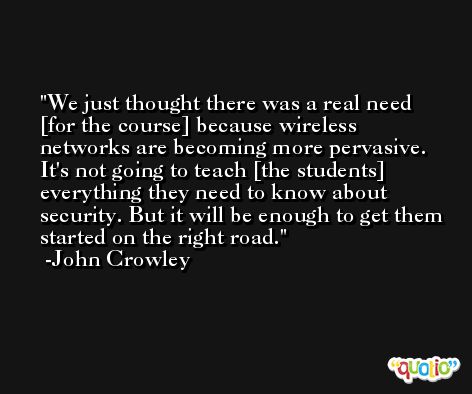 We just thought there was a real need [for the course] because wireless networks are becoming more pervasive. It's not going to teach [the students] everything they need to know about security. But it will be enough to get them started on the right road. -John Crowley
