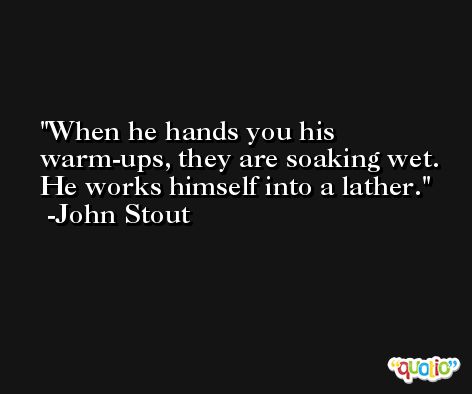 When he hands you his warm-ups, they are soaking wet. He works himself into a lather. -John Stout
