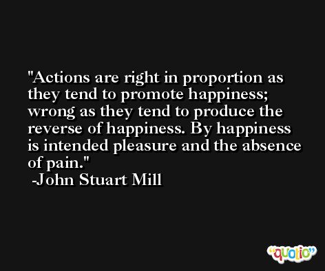 Actions are right in proportion as they tend to promote happiness; wrong as they tend to produce the reverse of happiness. By happiness is intended pleasure and the absence of pain. -John Stuart Mill