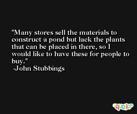 Many stores sell the materials to construct a pond but lack the plants that can be placed in there, so I would like to have these for people to buy. -John Stubbings
