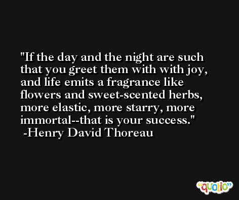 If the day and the night are such that you greet them with with joy, and life emits a fragrance like flowers and sweet-scented herbs, more elastic, more starry, more immortal--that is your success. -Henry David Thoreau