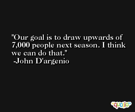 Our goal is to draw upwards of 7,000 people next season. I think we can do that. -John D'argenio