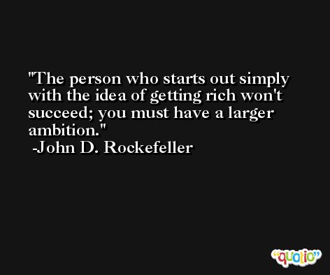 The person who starts out simply with the idea of getting rich won't succeed; you must have a larger ambition. -John D. Rockefeller