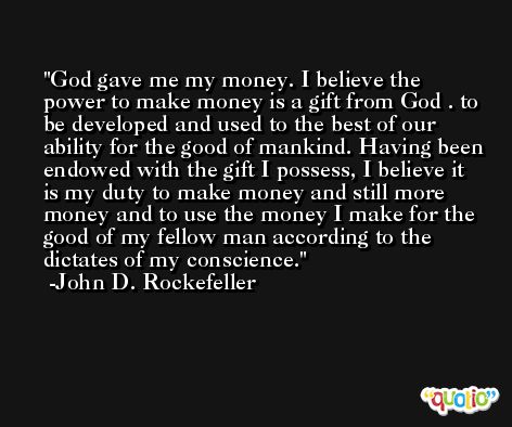 God gave me my money. I believe the power to make money is a gift from God . to be developed and used to the best of our ability for the good of mankind. Having been endowed with the gift I possess, I believe it is my duty to make money and still more money and to use the money I make for the good of my fellow man according to the dictates of my conscience. -John D. Rockefeller