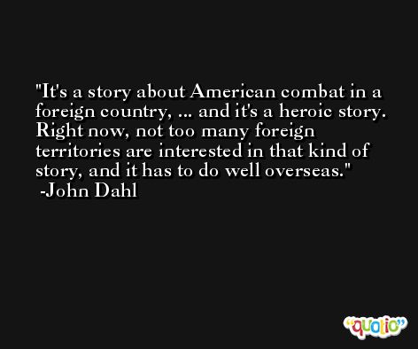 It's a story about American combat in a foreign country, ... and it's a heroic story. Right now, not too many foreign territories are interested in that kind of story, and it has to do well overseas. -John Dahl