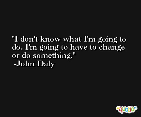 I don't know what I'm going to do. I'm going to have to change or do something. -John Daly