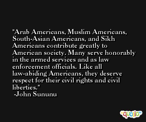 Arab Americans, Muslim Americans, South-Asian Americans, and Sikh Americans contribute greatly to American society. Many serve honorably in the armed services and as law enforcement officials. Like all law-abiding Americans, they deserve respect for their civil rights and civil liberties. -John Sununu