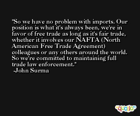 So we have no problem with imports. Our position is what it's always been, we're in favor of free trade as long as it's fair trade, whether it involves our NAFTA (North American Free Trade Agreement) colleagues or any others around the world. So we're committed to maintaining full trade law enforcement. -John Surma
