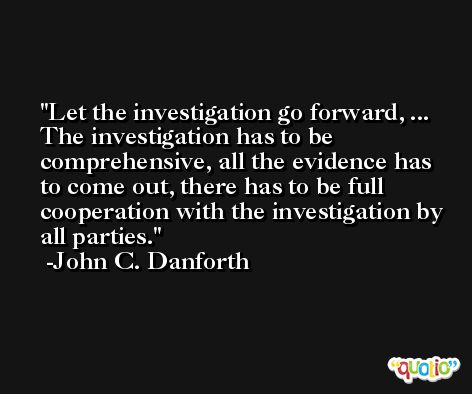 Let the investigation go forward, ... The investigation has to be comprehensive, all the evidence has to come out, there has to be full cooperation with the investigation by all parties. -John C. Danforth