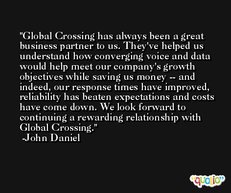 Global Crossing has always been a great business partner to us. They've helped us understand how converging voice and data would help meet our company's growth objectives while saving us money -- and indeed, our response times have improved, reliability has beaten expectations and costs have come down. We look forward to continuing a rewarding relationship with Global Crossing. -John Daniel