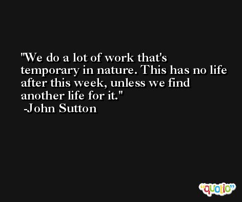 We do a lot of work that's temporary in nature. This has no life after this week, unless we find another life for it. -John Sutton