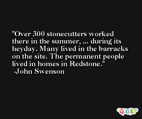Over 300 stonecutters worked there in the summer, ... during its heyday. Many lived in the barracks on the site. The permanent people lived in homes in Redstone. -John Swenson