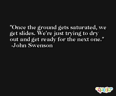 Once the ground gets saturated, we get slides. We're just trying to dry out and get ready for the next one. -John Swenson
