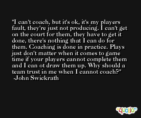 I can't coach, but it's ok, it's my players fault, they're just not producing. I can't get on the court for them, they have to get it done, there's nothing that I can do for them. Coaching is done in practice. Plays just don't matter when it comes to game time if your players cannot complete them and I can ot draw them up. Why should a team trust in me when I cannot coach? -John Swickrath