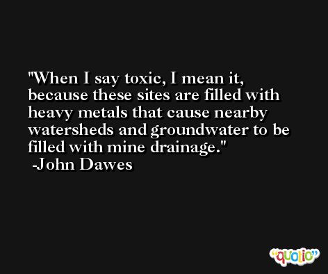 When I say toxic, I mean it, because these sites are filled with heavy metals that cause nearby watersheds and groundwater to be filled with mine drainage. -John Dawes