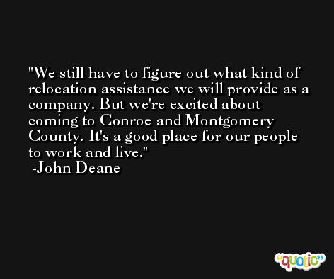 We still have to figure out what kind of relocation assistance we will provide as a company. But we're excited about coming to Conroe and Montgomery County. It's a good place for our people to work and live. -John Deane