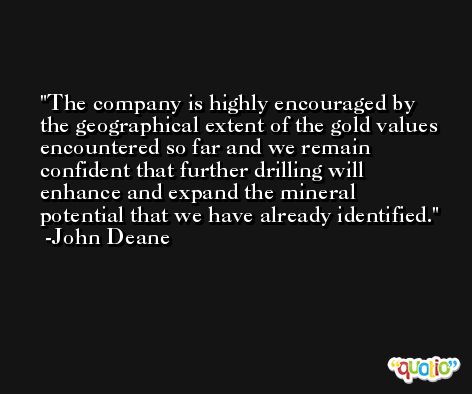 The company is highly encouraged by the geographical extent of the gold values encountered so far and we remain confident that further drilling will enhance and expand the mineral potential that we have already identified. -John Deane